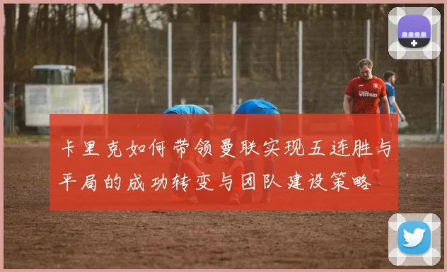 卡里克如何带领曼联实现五连胜与平局的成功转变与团队建设策略