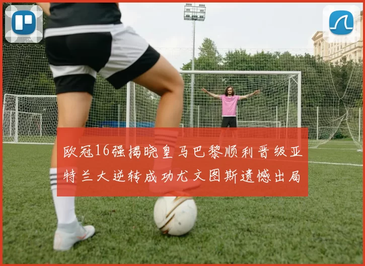 欧冠16强揭晓皇马巴黎顺利晋级亚特兰大逆转成功尤文图斯遗憾出局