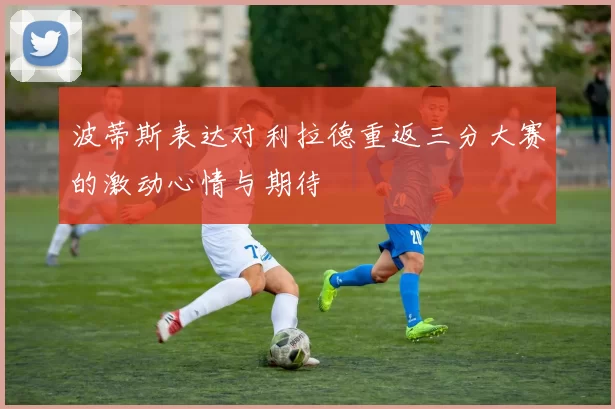 波蒂斯表达对利拉德重返三分大赛的激动心情与期待