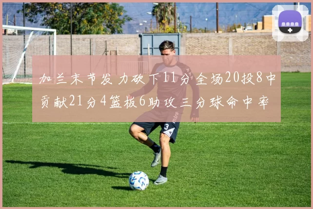 加兰末节发力砍下11分全场20投8中贡献21分4篮板6助攻三分球命中率高达375