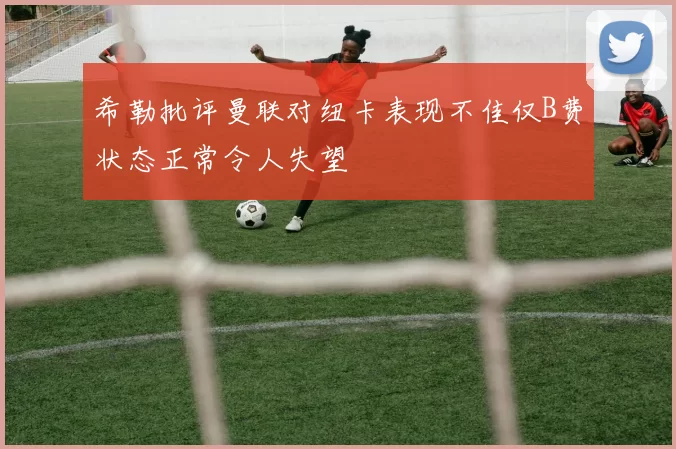 希勒批评曼联对纽卡表现不佳仅B费状态正常令人失望