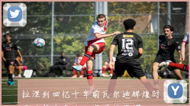 拉涅利回忆十年前瓦尔迪辉煌时刻罗马誓言争夺联赛冠军荣耀