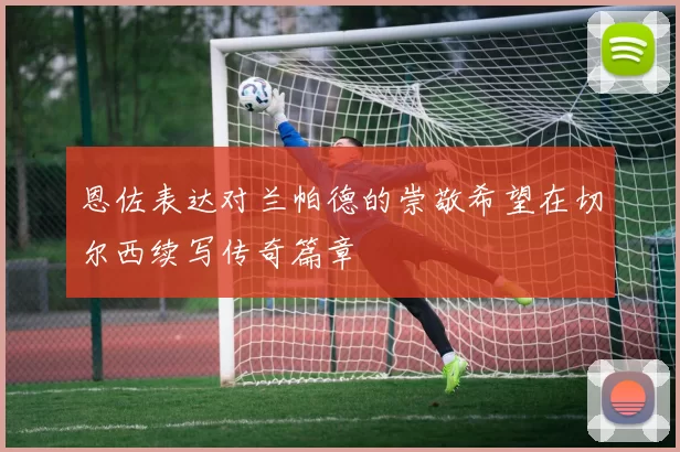 恩佐表达对兰帕德的崇敬希望在切尔西续写传奇篇章