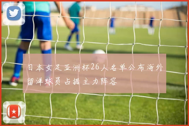 日本女足亚洲杯26人名单公布海外留洋球员占据主力阵容
