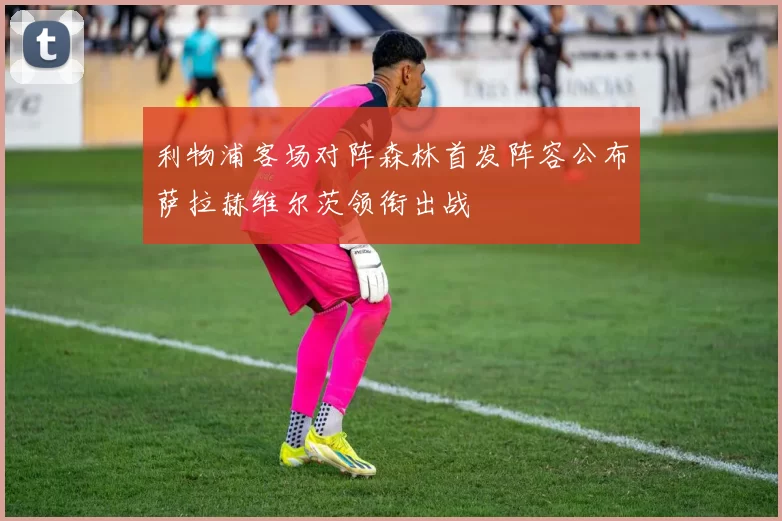 利物浦客场对阵森林首发阵容公布萨拉赫维尔茨领衔出战