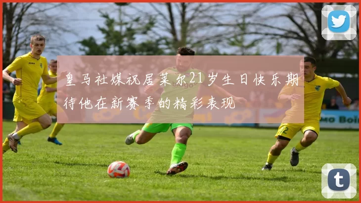 皇马社媒祝居莱尔21岁生日快乐期待他在新赛季的精彩表现