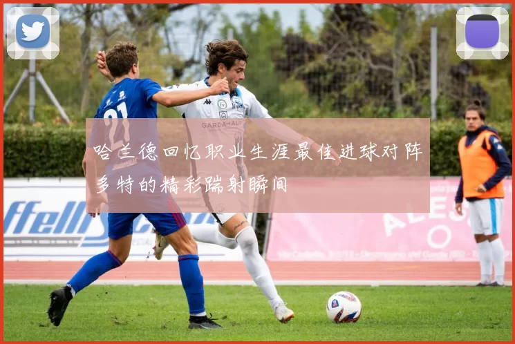 哈兰德回忆职业生涯最佳进球对阵多特的精彩踹射瞬间