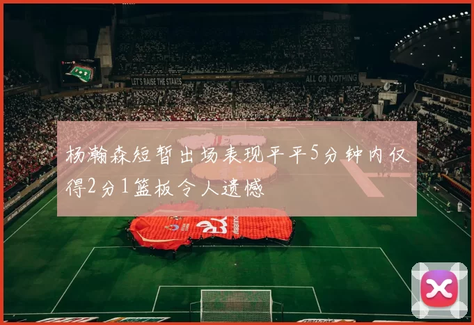 杨瀚森短暂出场表现平平5分钟内仅得2分1篮板令人遗憾
