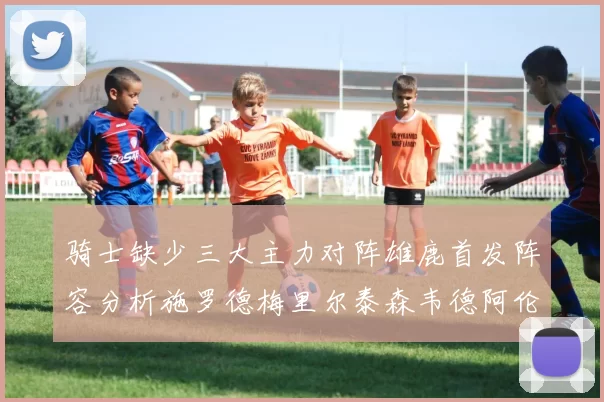 骑士缺少三大主力对阵雄鹿首发阵容分析施罗德梅里尔泰森韦德阿伦出战