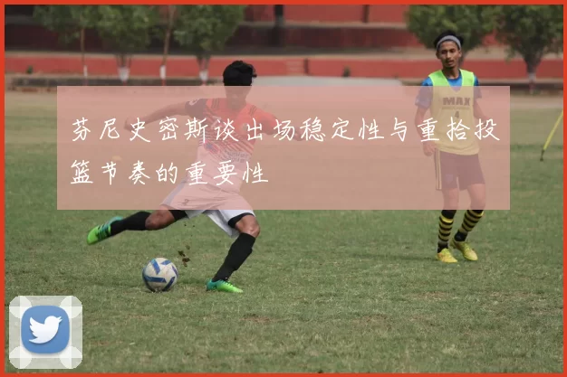 芬尼史密斯谈出场稳定性与重拾投篮节奏的重要性