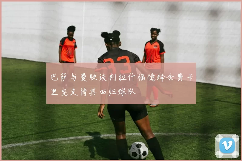 巴萨与曼联谈判拉什福德转会费卡里克支持其回归球队