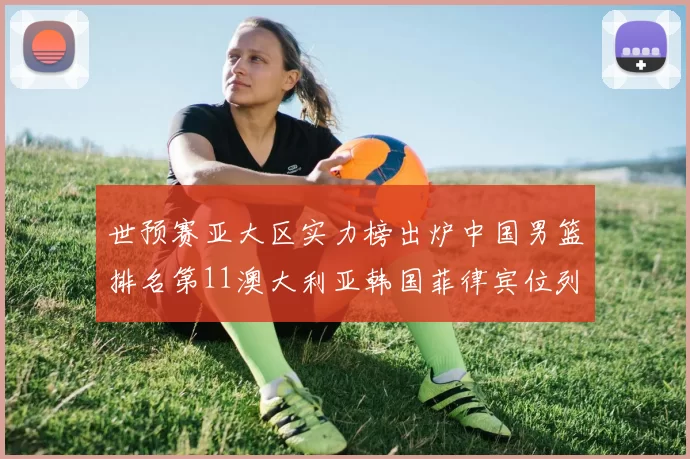 世预赛亚大区实力榜出炉中国男篮排名第11澳大利亚韩国菲律宾位列前三