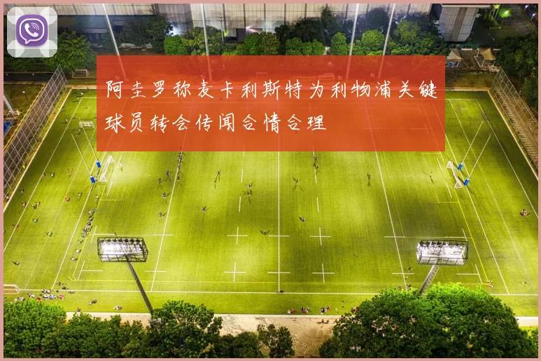 阿圭罗称麦卡利斯特为利物浦关键球员转会传闻合情合理