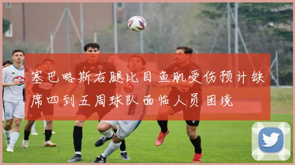 塞巴略斯右腿比目鱼肌受伤预计缺席四到五周球队面临人员困境