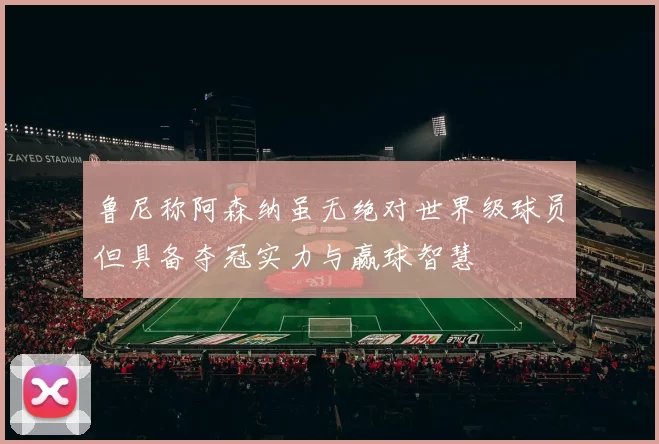 鲁尼称阿森纳虽无绝对世界级球员但具备夺冠实力与赢球智慧