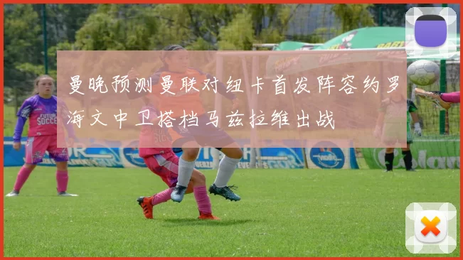 曼晚预测曼联对纽卡首发阵容约罗海文中卫搭档马兹拉维出战