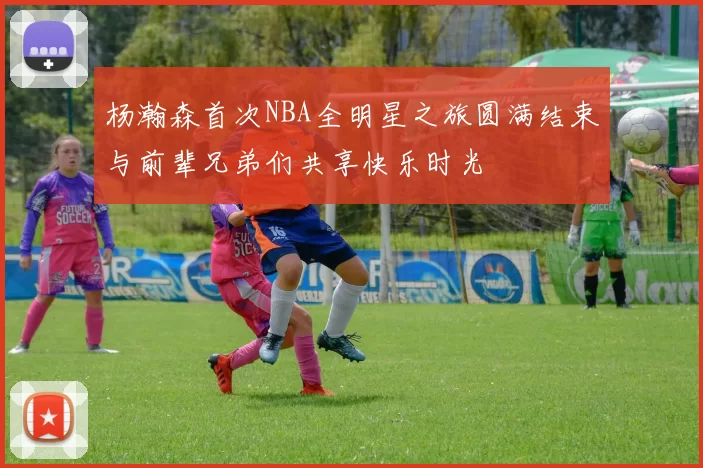 杨瀚森首次NBA全明星之旅圆满结束与前辈兄弟们共享快乐时光