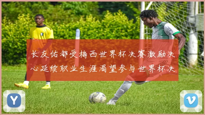 长友佑都受梅西世界杯决赛激励决心延续职业生涯渴望参与世界杯决赛