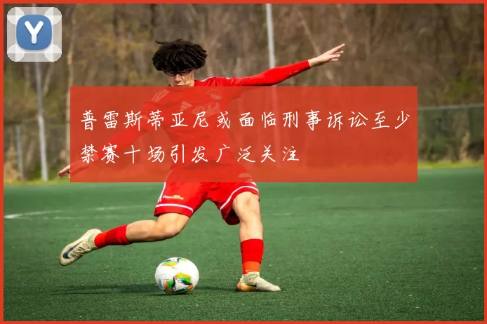 普雷斯蒂亚尼或面临刑事诉讼至少禁赛十场引发广泛关注